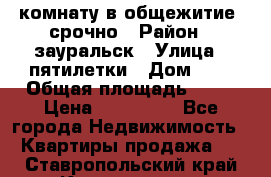 комнату в общежитие  срочно › Район ­ зауральск › Улица ­ пятилетки › Дом ­ 7 › Общая площадь ­ 12 › Цена ­ 200 000 - Все города Недвижимость » Квартиры продажа   . Ставропольский край,Кисловодск г.